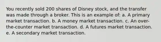 You recently sold 200 shares of Disney stock, and the transfer was made through a broker. This is an example of: a. A primary market transaction. b. A money market transaction. c. An over-the-counter market transaction. d. A futures market transaction. e. A secondary market transaction.