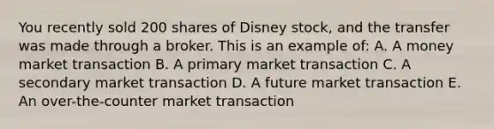 You recently sold 200 shares of Disney stock, and the transfer was made through a broker. This is an example of: A. A money market transaction B. A primary market transaction C. A secondary market transaction D. A future market transaction E. An over-the-counter market transaction