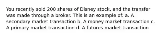 You recently sold 200 shares of Disney stock, and the transfer was made through a broker. This is an example of: a. A secondary market transaction b. A money market transaction c. A primary market transaction d. A futures market transaction