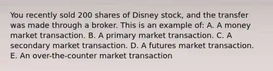 You recently sold 200 shares of Disney stock, and the transfer was made through a broker. This is an example of: A. A money market transaction. B. A primary market transaction. C. A secondary market transaction. D. A futures market transaction. E. An over-the-counter market transaction