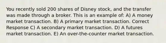 You recently sold 200 shares of Disney stock, and the transfer was made through a broker. This is an example of: A) A money market transaction. B) A primary market transaction. Correct Response C) A secondary market transaction. D) A futures market transaction. E) An over-the-counter market transaction.