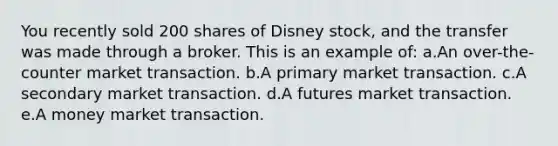 You recently sold 200 shares of Disney stock, and the transfer was made through a broker. This is an example of: a.An over-the-counter market transaction. b.A primary market transaction. c.A secondary market transaction. d.A futures market transaction. e.A money market transaction.