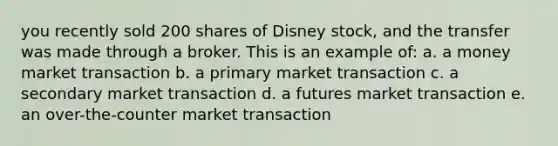 you recently sold 200 shares of Disney stock, and the transfer was made through a broker. This is an example of: a. a money market transaction b. a primary market transaction c. a secondary market transaction d. a futures market transaction e. an over-the-counter market transaction