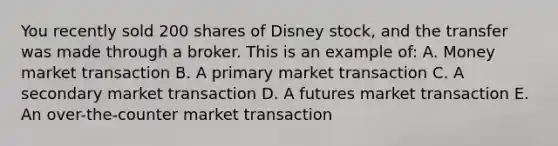 You recently sold 200 shares of Disney stock, and the transfer was made through a broker. This is an example of: A. Money market transaction B. A primary market transaction C. A secondary market transaction D. A futures market transaction E. An over-the-counter market transaction