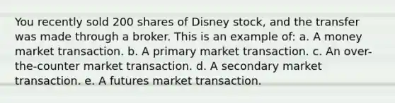 You recently sold 200 shares of Disney stock, and the transfer was made through a broker. This is an example of: a. A money market transaction. b. A primary market transaction. c. An over-the-counter market transaction. d. A secondary market transaction. e. A futures market transaction.