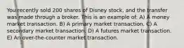 You recently sold 200 shares of Disney stock, and the transfer was made through a broker. This is an example of: A) A money market transaction. B) A primary market transaction. C) A secondary market transaction. D) A futures market transaction. E) An over-the-counter market transaction.