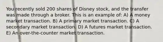 You recently sold 200 shares of Disney stock, and the transfer was made through a broker. This is an example of: A) A money market transaction. B) A primary market transaction. C) A secondary market transaction. D) A futures market transaction. E) An over-the-counter market transaction.