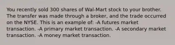 You recently sold 300 shares of Wal-Mart stock to your brother. The transfer was made through a broker, and the trade occurred on the NYSE. This is an example of: -A futures market transaction. -A primary market transaction. -A secondary market transaction. -A money market transaction.