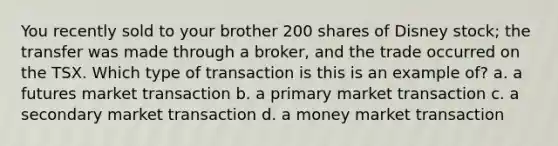 You recently sold to your brother 200 shares of Disney stock; the transfer was made through a broker, and the trade occurred on the TSX. Which type of transaction is this is an example of? a. a futures market transaction b. a primary market transaction c. a secondary market transaction d. a money market transaction