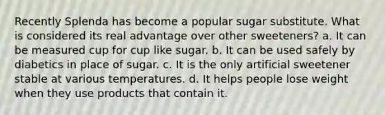 Recently Splenda has become a popular sugar substitute. What is considered its real advantage over other sweeteners? a. It can be measured cup for cup like sugar. b. It can be used safely by diabetics in place of sugar. c. It is the only artificial sweetener stable at various temperatures. d. It helps people lose weight when they use products that contain it.