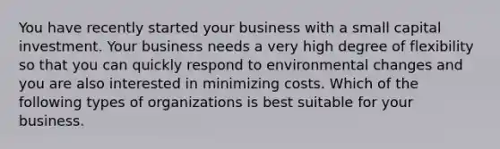 You have recently started your business with a small capital investment. Your business needs a very high degree of flexibility so that you can quickly respond to environmental changes and you are also interested in minimizing costs. Which of the following types of organizations is best suitable for your business.