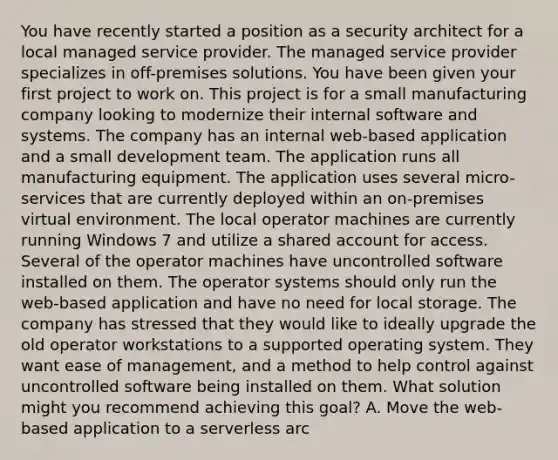 You have recently started a position as a security architect for a local managed service provider. The managed service provider specializes in off-premises solutions. You have been given your first project to work on. This project is for a small manufacturing company looking to modernize their internal software and systems. The company has an internal web-based application and a small development team. The application runs all manufacturing equipment. The application uses several micro-services that are currently deployed within an on-premises virtual environment. The local operator machines are currently running Windows 7 and utilize a shared account for access. Several of the operator machines have uncontrolled software installed on them. The operator systems should only run the web-based application and have no need for local storage. The company has stressed that they would like to ideally upgrade the old operator workstations to a supported operating system. They want ease of management, and a method to help control against uncontrolled software being installed on them. What solution might you recommend achieving this goal? A. Move the web-based application to a serverless arc