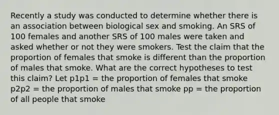 Recently a study was conducted to determine whether there is an association between biological sex and smoking. An SRS of 100 females and another SRS of 100 males were taken and asked whether or not they were smokers. Test the claim that the proportion of females that smoke is different than the proportion of males that smoke. What are the correct hypotheses to test this claim? Let p1p1 = the proportion of females that smoke p2p2 = the proportion of males that smoke pp = the proportion of all people that smoke