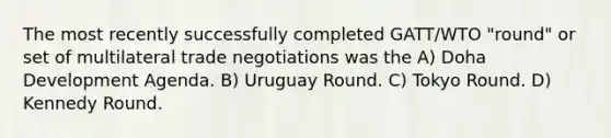 The most recently successfully completed GATT/WTO "round" or set of multilateral trade negotiations was the A) Doha Development Agenda. B) Uruguay Round. C) Tokyo Round. D) Kennedy Round.