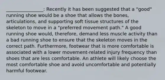 ________________: Recently it has been suggested that a "good" running shoe would be a shoe that allows the bones, articulations, and supporting soft tissue structures of the skeleton to move in a "preferred movement path." A good running shoe would, therefore, demand less muscle activity than a bad running shoe to ensure that the skeleton moves in the correct path. Furthermore, footwear that is more comfortable is associated with a lower movement-related injury frequency than shoes that are less comfortable. An athlete will likely choose the most comfortable shoe and avoid uncomfortable and potentially harmful footwear.