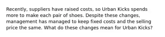 Recently, suppliers have raised costs, so Urban Kicks spends more to make each pair of shoes. Despite these changes, management has managed to keep fixed costs and the selling price the same. What do these changes mean for Urban Kicks?