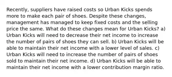 Recently, suppliers have raised costs so Urban Kicks spends more to make each pair of shoes. Despite these changes, management has managed to keep fixed costs and the selling price the same. What do these changes mean for Urban Kicks? a) Urban Kicks will need to decrease their net income to increase the number of pairs of shoes they can sell. b) Urban Kicks will be able to maintain their net income with a lower level of sales. c) Urban Kicks will need to increase the number of pairs of shoes sold to maintain their net income. d) Urban Kicks will be able to maintain their net income with a lower contribution margin ratio.