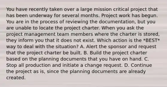 You have recently taken over a large mission critical project that has been underway for several months. Project work has begun. You are in the process of reviewing the documentation, but you are unable to locate the project charter. When you ask the project management team members where the charter is stored, they inform you that it does not exist. Which action is the *BEST* way to deal with the situation? A. Alert the sponsor and request that the project charter be built. B. Build the project charter based on the planning documents that you have on hand. C. Stop all production and initiate a change request. D. Continue the project as is, since the planning documents are already created.