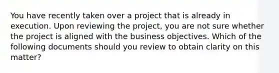 You have recently taken over a project that is already in execution. Upon reviewing the project, you are not sure whether the project is aligned with the business objectives. Which of the following documents should you review to obtain clarity on this matter?