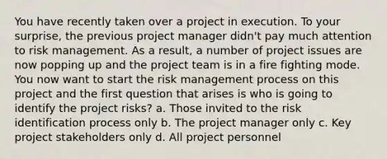 You have recently taken over a project in execution. To your surprise, the previous project manager didn't pay much attention to risk management. As a result, a number of project issues are now popping up and the project team is in a fire fighting mode. You now want to start the risk management process on this project and the first question that arises is who is going to identify the project risks? a. Those invited to the risk identification process only b. The project manager only c. Key project stakeholders only d. All project personnel