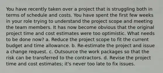 You have recently taken over a project that is struggling both in terms of schedule and costs. You have spent the first few weeks in your role trying to understand the project scope and meeting the team members. It has now become obvious that the original project time and cost estimates were too optimistic. What needs to be done now? a. Reduce the project scope to fit the current budget and time allowance. b. Re-estimate the project and issue a change request. c. Outsource the work packages so that the risk can be transferred to the contractors. d. Revise the project time and cost estimates; it's never too late to fix issues.