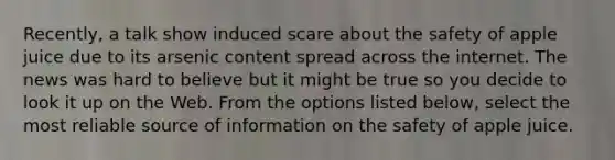 Recently, a talk show induced scare about the safety of apple juice due to its arsenic content spread across the internet. The news was hard to believe but it might be true so you decide to look it up on the Web. From the options listed below, select the most reliable source of information on the safety of apple juice.