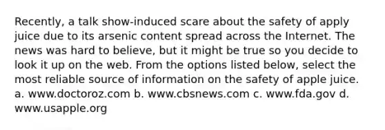 Recently, a talk show-induced scare about the safety of apply juice due to its arsenic content spread across the Internet. The news was hard to believe, but it might be true so you decide to look it up on the web. From the options listed below, select the most reliable source of information on the safety of apple juice. a. www.doctoroz.com b. www.cbsnews.com c. www.fda.gov d. www.usapple.org