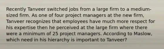 Recently Tanveer switched jobs from a large firm to a medium-sized firm. As one of four project managers at the new firm, Tanveer recognizes that employees have much more respect for his expertise then he perceived at the large firm where there were a minimum of 25 project managers. According to Maslow, which need in his hierarchy is important to Tanveer?