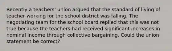 Recently a teachers' union argued that the standard of living of teacher working for the school district was falling. The negotiating team for the school board replied that this was not true because the teachers had received significant increases in nominal income through collective bargaining. Could the union statement be correct?