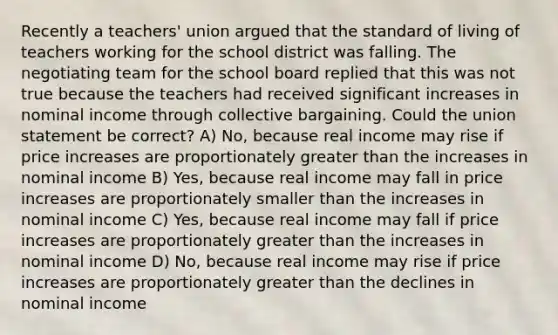 Recently a teachers' union argued that the standard of living of teachers working for the school district was falling. The negotiating team for the school board replied that this was not true because the teachers had received significant increases in nominal income through collective bargaining. Could the union statement be correct? A) No, because real income may rise if price increases are proportionately <a href='https://www.questionai.com/knowledge/ktgHnBD4o3-greater-than' class='anchor-knowledge'>greater than</a> the increases in nominal income B) Yes, because real income may fall in price increases are proportionately smaller than the increases in nominal income C) Yes, because real income may fall if price increases are proportionately greater than the increases in nominal income D) No, because real income may rise if price increases are proportionately greater than the declines in nominal income