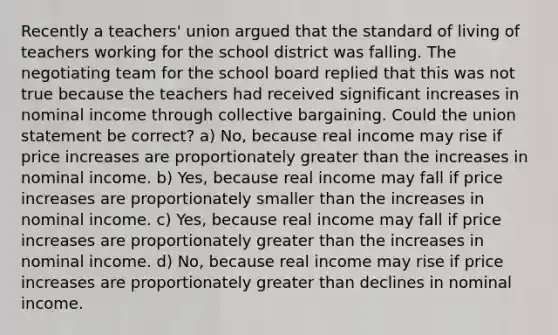 Recently a teachers' union argued that the standard of living of teachers working for the school district was falling. The negotiating team for the school board replied that this was not true because the teachers had received significant increases in nominal income through collective bargaining. Could the union statement be correct? a) No, because real income may rise if price increases are proportionately greater than the increases in nominal income. b) Yes, because real income may fall if price increases are proportionately smaller than the increases in nominal income. c) Yes, because real income may fall if price increases are proportionately greater than the increases in nominal income. d) No, because real income may rise if price increases are proportionately greater than declines in nominal income.