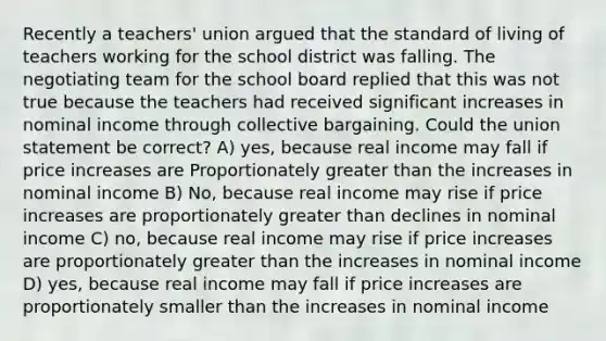 Recently a teachers' union argued that the standard of living of teachers working for the school district was falling. The negotiating team for the school board replied that this was not true because the teachers had received significant increases in nominal income through collective bargaining. Could the union statement be correct? A) yes, because real income may fall if price increases are Proportionately greater than the increases in nominal income B) No, because real income may rise if price increases are proportionately greater than declines in nominal income C) no, because real income may rise if price increases are proportionately greater than the increases in nominal income D) yes, because real income may fall if price increases are proportionately smaller than the increases in nominal income