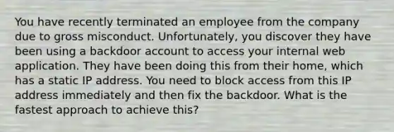 You have recently terminated an employee from the company due to gross misconduct. Unfortunately, you discover they have been using a backdoor account to access your internal web application. They have been doing this from their home, which has a static IP address. You need to block access from this IP address immediately and then fix the backdoor. What is the fastest approach to achieve this?