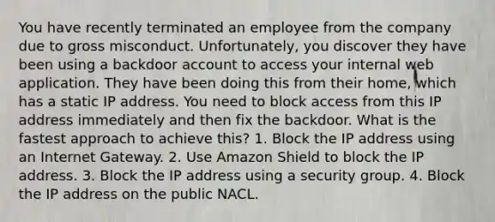 You have recently terminated an employee from the company due to gross misconduct. Unfortunately, you discover they have been using a backdoor account to access your internal web application. They have been doing this from their home, which has a static IP address. You need to block access from this IP address immediately and then fix the backdoor. What is the fastest approach to achieve this? 1. Block the IP address using an Internet Gateway. 2. Use Amazon Shield to block the IP address. 3. Block the IP address using a security group. 4. Block the IP address on the public NACL.