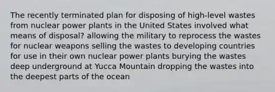 The recently terminated plan for disposing of high-level wastes from nuclear power plants in the United States involved what means of disposal? allowing the military to reprocess the wastes for nuclear weapons selling the wastes to developing countries for use in their own nuclear power plants burying the wastes deep underground at Yucca Mountain dropping the wastes into the deepest parts of the ocean