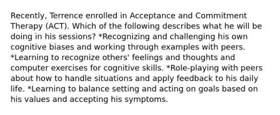 Recently, Terrence enrolled in Acceptance and Commitment Therapy (ACT). Which of the following describes what he will be doing in his sessions? *Recognizing and challenging his own cognitive biases and working through examples with peers. *Learning to recognize others' feelings and thoughts and computer exercises for cognitive skills. *Role-playing with peers about how to handle situations and apply feedback to his daily life. *Learning to balance setting and acting on goals based on his values and accepting his symptoms.