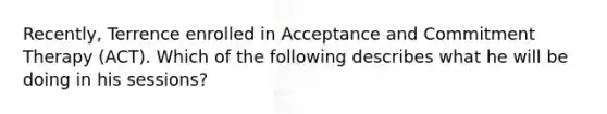 Recently, Terrence enrolled in Acceptance and Commitment Therapy (ACT). Which of the following describes what he will be doing in his sessions?