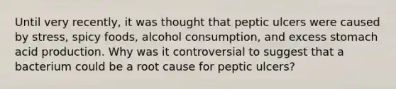 Until very recently, it was thought that peptic ulcers were caused by stress, spicy foods, alcohol consumption, and excess stomach acid production. Why was it controversial to suggest that a bacterium could be a root cause for peptic ulcers?