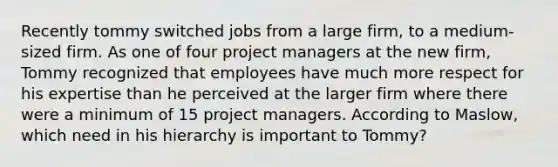 Recently tommy switched jobs from a large firm, to a medium-sized firm. As one of four project managers at the new firm, Tommy recognized that employees have much more respect for his expertise than he perceived at the larger firm where there were a minimum of 15 project managers. According to Maslow, which need in his hierarchy is important to Tommy?