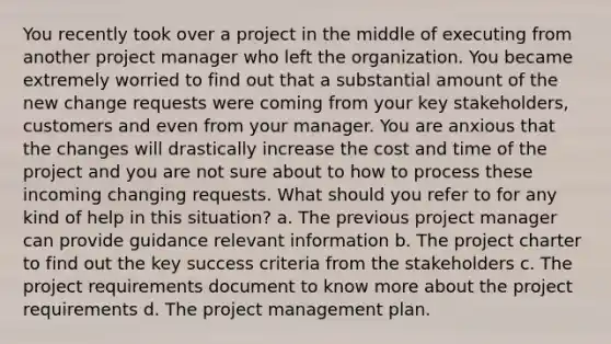 You recently took over a project in the middle of executing from another project manager who left the organization. You became extremely worried to find out that a substantial amount of the new change requests were coming from your key stakeholders, customers and even from your manager. You are anxious that the changes will drastically increase the cost and time of the project and you are not sure about to how to process these incoming changing requests. What should you refer to for any kind of help in this situation? a. The previous project manager can provide guidance relevant information b. The project charter to find out the key success criteria from the stakeholders c. The project requirements document to know more about the project requirements d. The project management plan.