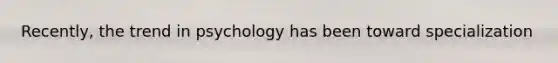 Recently, the trend in psychology has been toward specialization