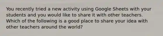 You recently tried a new activity using Google Sheets with your students and you would like to share it with other teachers. Which of the following is a good place to share your idea with other teachers around the world?