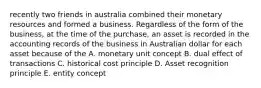 recently two friends in australia combined their monetary resources and formed a business. Regardless of the form of the business, at the time of the purchase, an asset is recorded in the accounting records of the business in Australian dollar for each asset because of the A. monetary unit concept B. dual effect of transactions C. historical cost principle D. Asset recognition principle E. entity concept