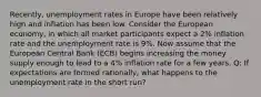 Recently, unemployment rates in Europe have been relatively high and inflation has been low. Consider the European economy, in which all market participants expect a 2% inflation rate and the unemployment rate is 9%. Now assume that the European Central Bank (ECB) begins increasing the money supply enough to lead to a 4% inflation rate for a few years. Q: If expectations are formed rationally, what happens to the unemployment rate in the short run?