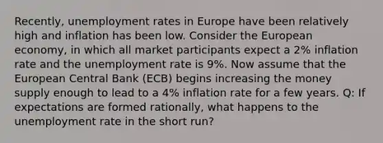 Recently, unemployment rates in Europe have been relatively high and inflation has been low. Consider the European economy, in which all market participants expect a 2% inflation rate and the unemployment rate is 9%. Now assume that the European Central Bank (ECB) begins increasing the money supply enough to lead to a 4% inflation rate for a few years. Q: If expectations are formed rationally, what happens to the unemployment rate in the short run?