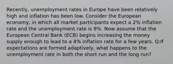 Recently, unemployment rates in Europe have been relatively high and inflation has been low. Consider the European economy, in which all market participants expect a 2% inflation rate and the unemployment rate is 9%. Now assume that the European Central Bank (ECB) begins increasing the money supply enough to lead to a 4% inflation rate for a few years. Q:If expectations are formed adaptively, what happens to the unemployment rate in both the short run and the long run?