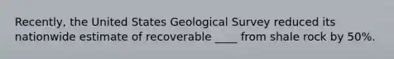 ​Recently, the United States Geological Survey reduced its nationwide estimate of recoverable ____ from shale rock by 50%.