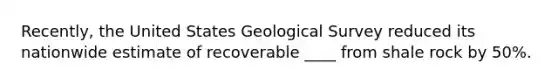 Recently, the United States Geological Survey reduced its nationwide estimate of recoverable ____ from shale rock by 50%.