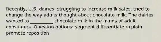 Recently, U.S. dairies, struggling to increase milk sales, tried to change the way adults thought about chocolate milk. The dairies wanted to __________ chocolate milk in the minds of adult consumers. Question options: segment differentiate explain promote reposition