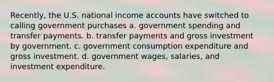 Recently, the U.S. national income accounts have switched to calling government purchases a. government spending and transfer payments. b. transfer payments and gross investment by government. c. government consumption expenditure and gross investment. d. government wages, salaries, and investment expenditure.